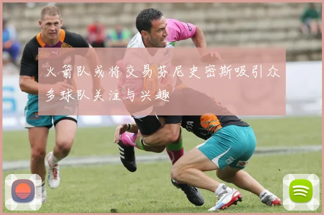 火箭队或将交易芬尼史密斯吸引众多球队关注与兴趣