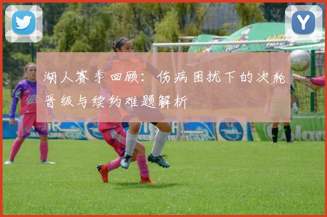 湖人赛季回顾：伤病困扰下的次轮晋级与续约难题解析