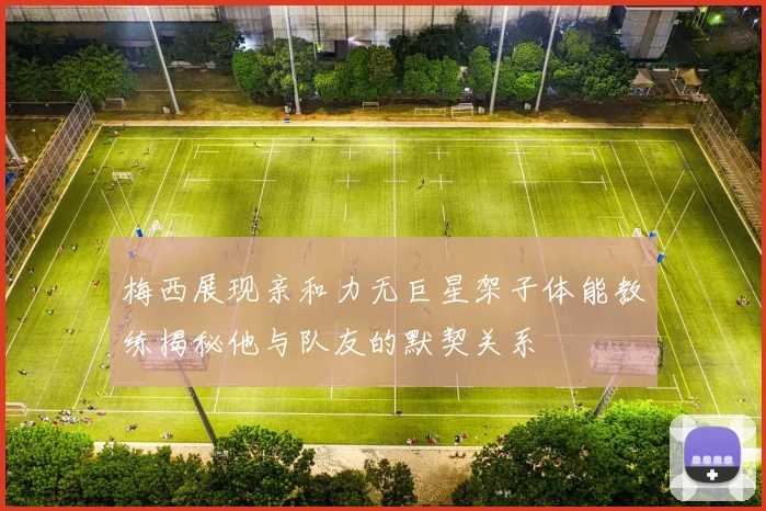 梅西展现亲和力无巨星架子体能教练揭秘他与队友的默契关系
