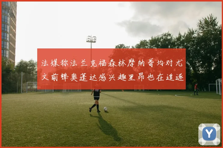 法媒称法兰克福森林摩纳哥均对尤文前锋奥蓬达感兴趣里昂也在追逐他