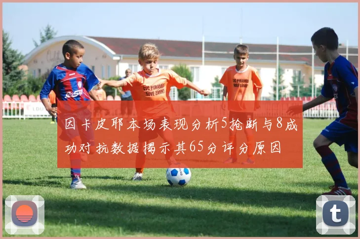 因卡皮耶本场表现分析5抢断与8成功对抗数据揭示其65分评分原因