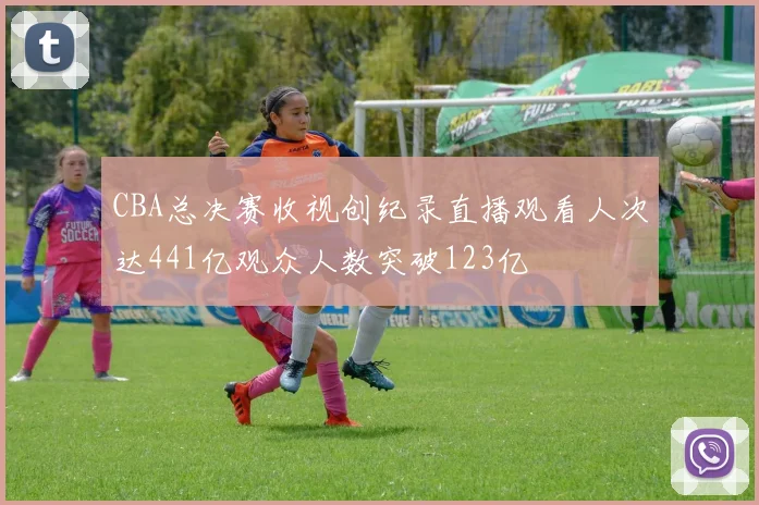 CBA总决赛收视创纪录直播观看人次达441亿观众人数突破123亿
