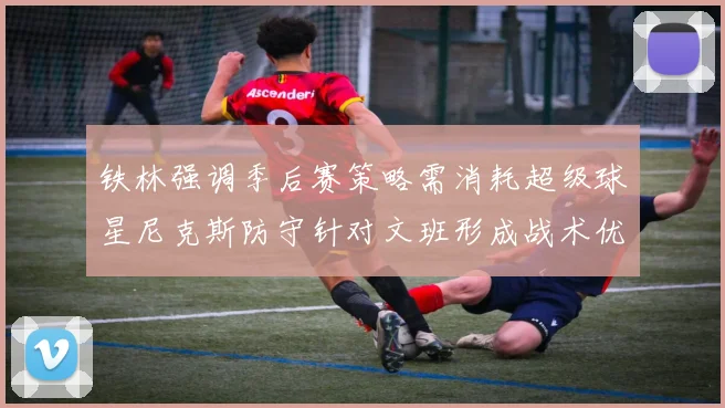 铁林强调季后赛策略需消耗超级球星尼克斯防守针对文班形成战术优势
