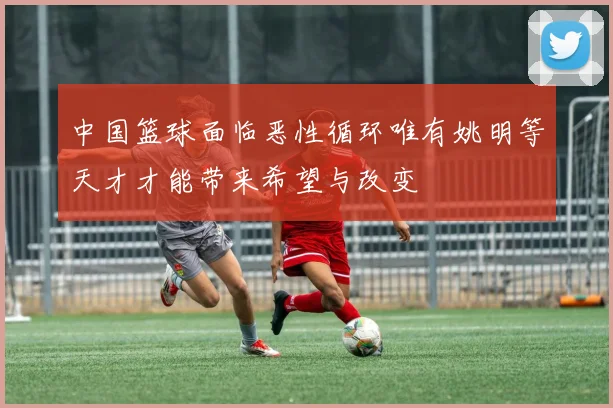 中国篮球面临恶性循环唯有姚明等天才才能带来希望与改变
