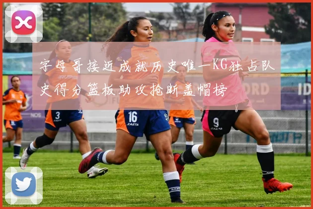 字母哥接近成就历史唯一KG独占队史得分篮板助攻抢断盖帽榜
