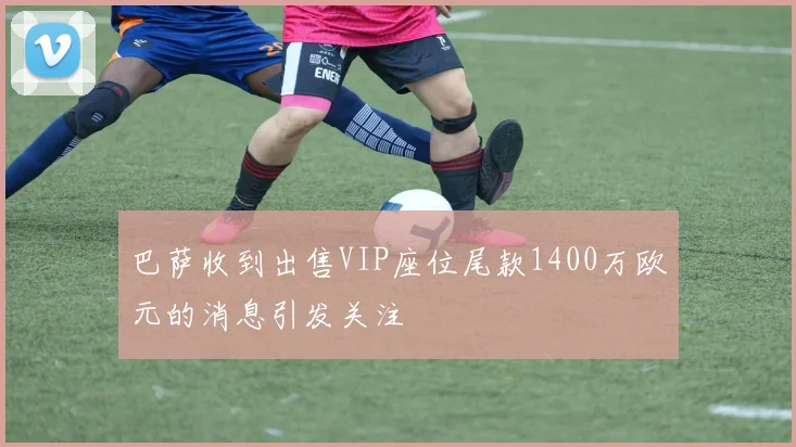 巴萨收到出售VIP座位尾款1400万欧元的消息引发关注