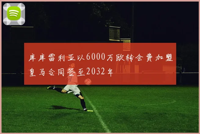 库库雷利亚以6000万欧转会费加盟皇马合同签至2032年