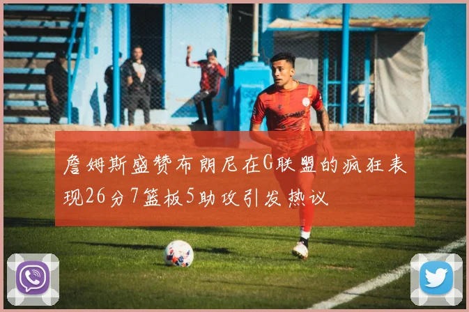 詹姆斯盛赞布朗尼在G联盟的疯狂表现26分7篮板5助攻引发热议