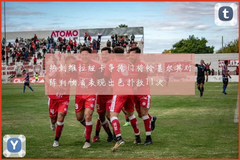 热刺维拉纽卡争抢门将恰基尔其对阵利物浦表现出色扑救11次