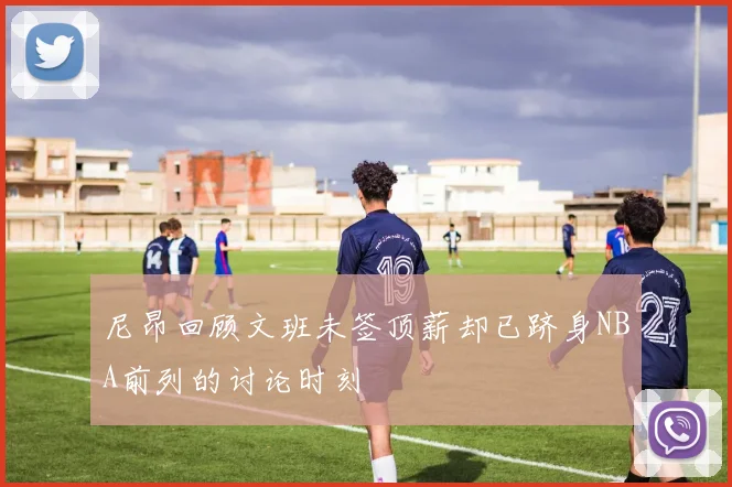 尼昂回顾文班未签顶薪却已跻身NBA前列的讨论时刻