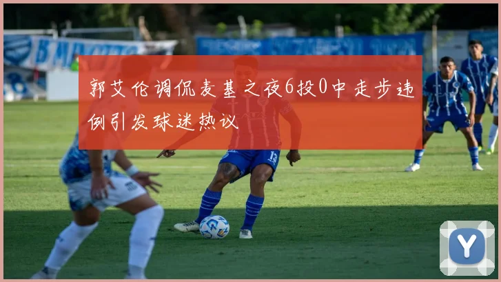 郭艾伦调侃麦基之夜6投0中走步违例引发球迷热议