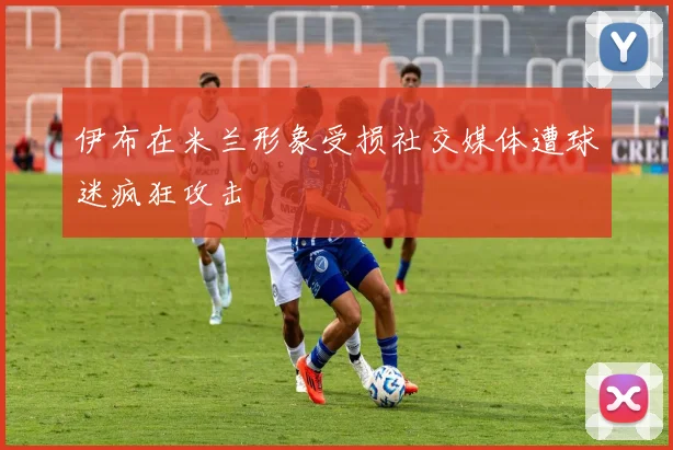 伊布在米兰形象受损社交媒体遭球迷疯狂攻击