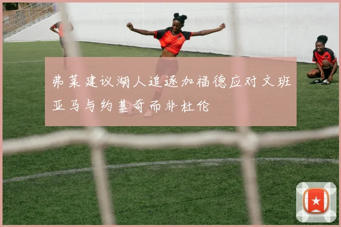 弗莱建议湖人追逐加福德应对文班亚马与约基奇而非杜伦