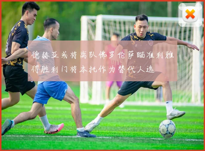 德赫亚或将离队佛罗伦萨瞄准利雅得胜利门将本托作为替代人选