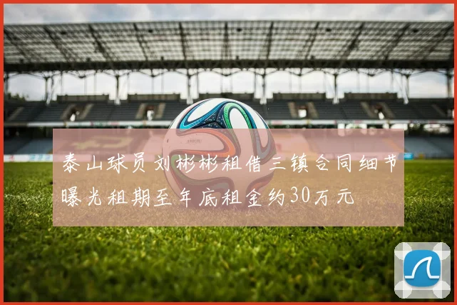 泰山球员刘彬彬租借三镇合同细节曝光租期至年底租金约30万元