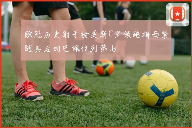 欧冠历史射手榜更新C罗领跑梅西紧随其后姆巴佩位列第七