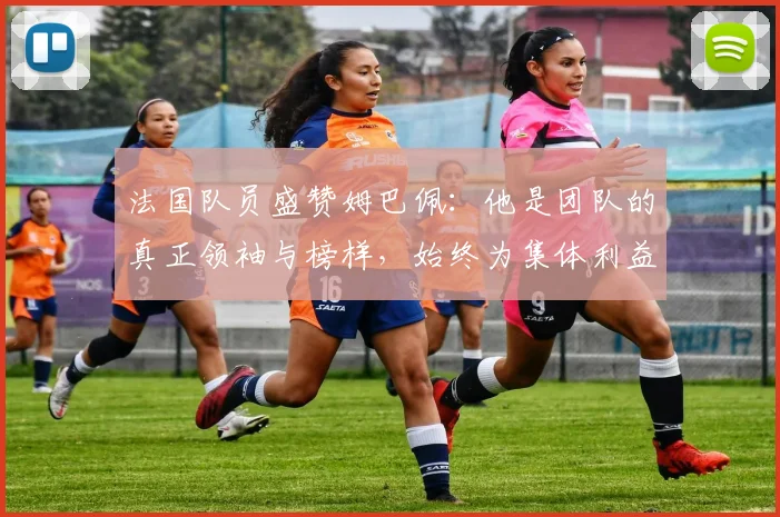 法国队员盛赞姆巴佩：他是团队的真正领袖与榜样，始终为集体利益考虑