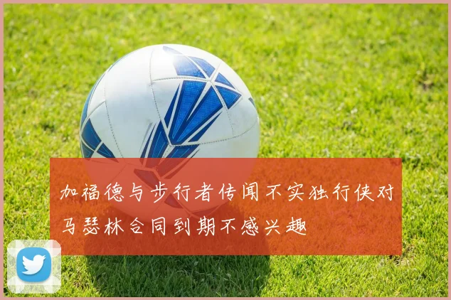 加福德与步行者传闻不实独行侠对马瑟林合同到期不感兴趣