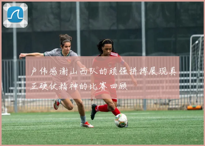 卢伟感谢山西队的顽强拼搏展现真正硬仗精神的比赛回顾