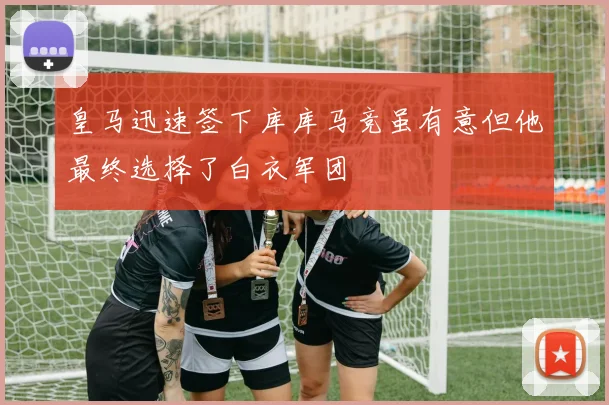 皇马迅速签下库库马竞虽有意但他最终选择了白衣军团