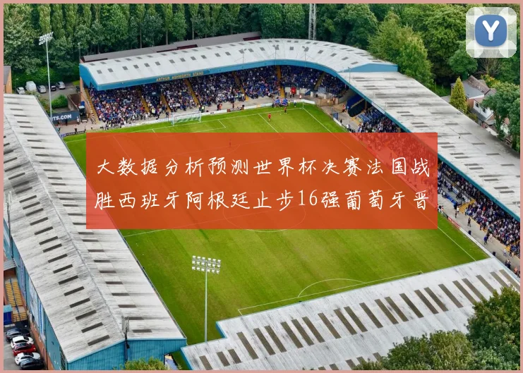 大数据分析预测世界杯决赛法国战胜西班牙阿根廷止步16强葡萄牙晋级4强