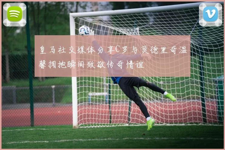 皇马社交媒体分享C罗与莫德里奇温馨拥抱瞬间致敬传奇情谊