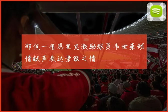 邵佳一借恩里克激励球员韦世豪倾情献声表达崇敬之情