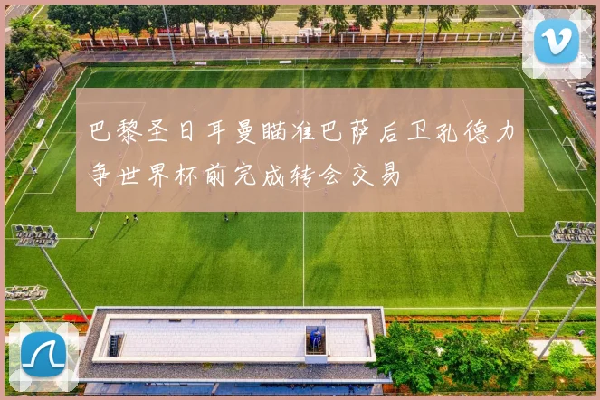 巴黎圣日耳曼瞄准巴萨后卫孔德力争世界杯前完成转会交易