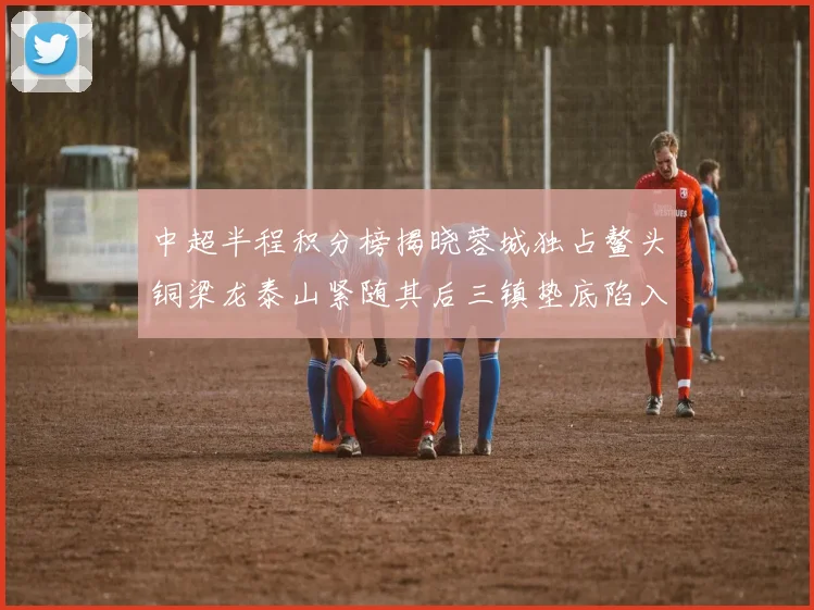 中超半程积分榜揭晓蓉城独占鳌头铜梁龙泰山紧随其后三镇垫底陷入困境