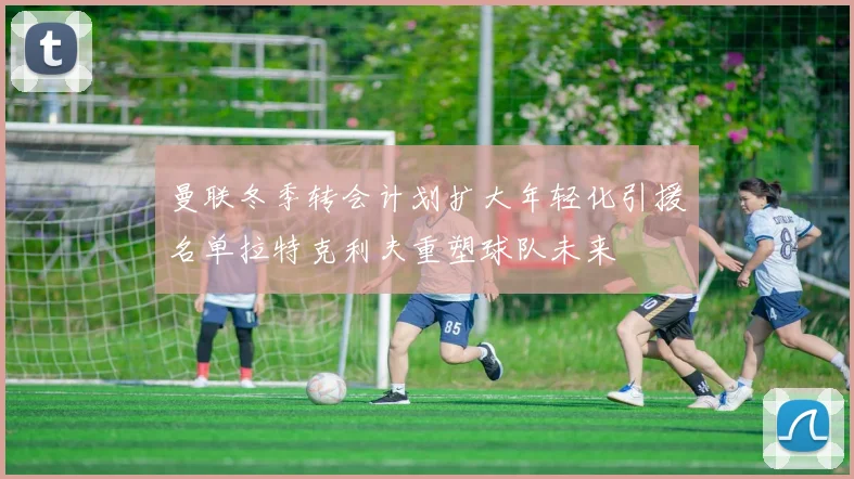 曼联冬季转会计划扩大年轻化引援名单拉特克利夫重塑球队未来