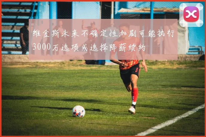 维金斯未来不确定性加剧可能执行3000万选项或选择降薪续约