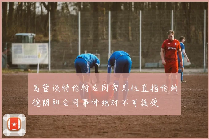 高管谈特伦特合同常见性直指伦纳德阴阳合同事件绝对不可接受